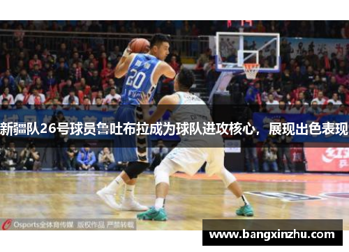 新疆队26号球员鲁吐布拉成为球队进攻核心，展现出色表现